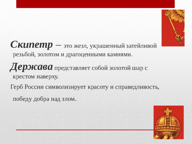  Скипетр – это жезл, украшенный затейливой резьбой, золотом и драгоценными камнями.   Держава представляет собой золотой шар с крестом наверху.  Герб России символизирует красоту и справедливость, победу добра над злом.  