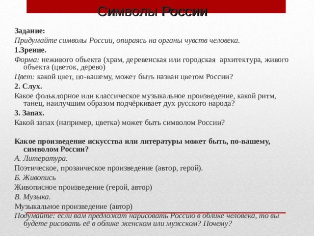 Символы России Задание: Придумайте символы России, опираясь на органы чувств человека. 1.Зрение. Форма: неживого объекта (храм, деревенская или городская архитектура, живого объекта (цветок, дерево) Цвет: какой цвет, по-вашему, может быть назван цветом России? 2. Слух. Какое фольклорное или классическое музыкальное произведение, какой ритм, танец, наилучшим образом подчёркивает дух русского народа? 3. Запах. Какой запах (например, цветка) может быть символом России? Какое произведение искусства или литературы может быть, по-вашему, символом России? А. Литература. Поэтическое, прозаическое произведение (автор, герой). Б. Живопись Живописное произведение (герой, автор) В. Музыка. Музыкальное произведение (автор) Подумайте: если вам предложат нарисовать Россию в облике человека, то вы будете рисовать её в облике женском или мужском? Почему?  