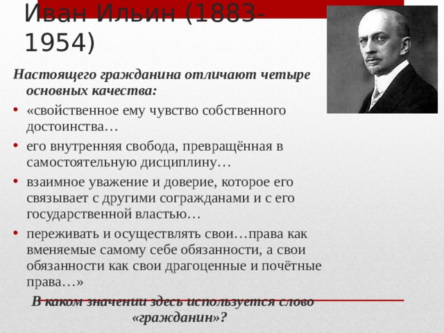 Иван Ильин (1883-1954) Настоящего гражданина отличают четыре основных качества: «свойственное ему чувство собственного достоинства… его внутренняя свобода, превращённая в самостоятельную дисциплину… взаимное уважение и доверие, которое его связывает с другими согражданами и с его государственной властью… переживать и осуществлять свои…права как вменяемые самому себе обязанности, а свои обязанности как свои драгоценные и почётные права…» В каком значении здесь используется слово «гражданин»? 