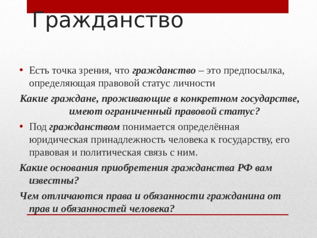Гражданство Есть точка зрения, что гражданство – это предпосылка, определяющая правовой статус личности Какие граждане, проживающие в конкретном государстве, имеют ограниченный правовой статус? Под гражданством понимается определённая юридическая принадлежность человека к государству, его правовая и политическая связь с ним. Какие основания приобретения гражданства РФ вам известны? Чем отличаются права и обязанности гражданина от прав и обязанностей человека? 
