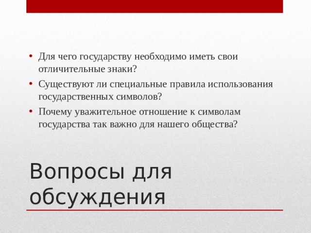 Для чего государству необходимо иметь свои отличительные знаки? Существуют ли специальные правила использования государственных символов? Почему уважительное отношение к символам государства так важно для нашего общества? Вопросы для обсуждения 