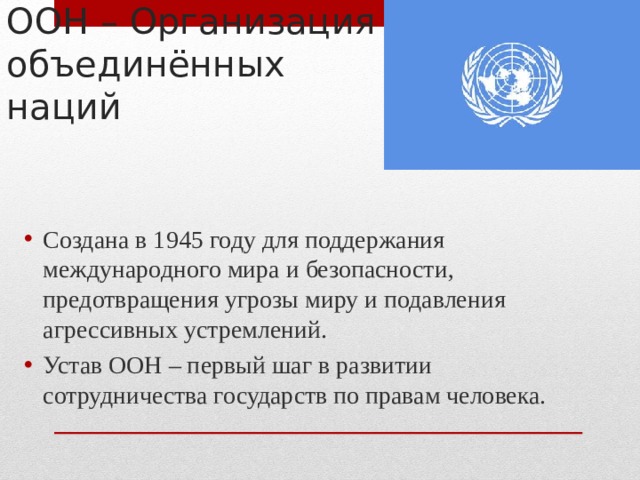 ООН – Организация объединённых наций Создана в 1945 году для поддержания международного мира и безопасности, предотвращения угрозы миру и подавления агрессивных устремлений. Устав ООН – первый шаг в развитии сотрудничества государств по правам человека. 