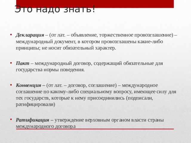 Это надо знать!   Декларация  – (от лат. – объявление, торжественное провозглашение) – международный документ, в котором провозглашены какие-либо принципы; не носит обязательный характер.  Пакт – международный договор, содержащий обязательные для государства нормы поведения.  Конвенция – (от лат. – договор, соглашение) – международное соглашение по какому-либо специальному вопросу, имеющее силу для тех государств, которые к нему присоединились (подписали, ратифицировали) Ратификация – утверждение верховным органом власти страны международного договора  