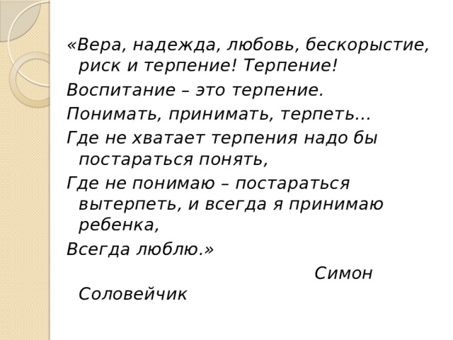 «Вера, надежда, любовь, бескорыстие, риск и терпение! Терпение! Воспитание – это терпение. Понимать, принимать, терпеть… Где не хватает терпения надо бы постараться понять, Где не понимаю – постараться вытерпеть, и всегда я принимаю ребенка, Всегда люблю.»  Симон Соловейчик 