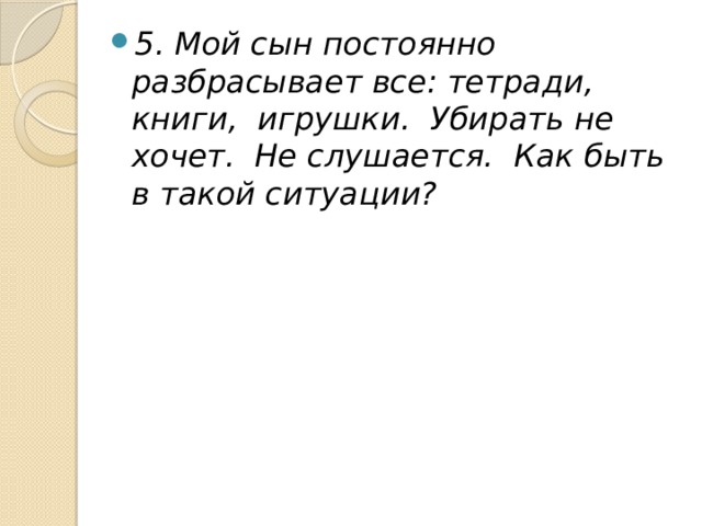 5. Мой сын постоянно разбрасывает все: тетради, книги,  игрушки.  Убирать не хочет.  Не слушается.  Как быть в такой ситуации? 