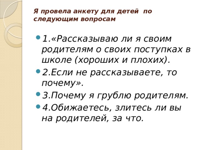 Я провела анкету для детей по следующим вопросам   1.«Рассказываю ли я своим родителям о своих поступках в школе (хороших и плохих). 2.Если не рассказываете, то почему». 3.Почему я грублю родителям. 4.Обижаетесь, злитесь ли вы на родителей, за что. 