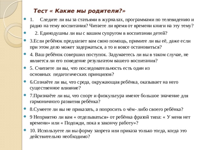 Тест « Какие мы родители?»   1.     Следите ли вы за статьями в журналах, программами по телевидению и радио на тему воспитания? Читаете ли время от времени книги на эту тему?      2. Единодушны ли вы с вашим супругом в воспитании детей? 3.Если ребёнок предлагает вам свою помощь, примите ли вы её, даже если при этом дело может задержаться, а то и вовсе остановиться? 4. Ваш ребёнок совершил поступок. Задумаетесь ли вы в таком случае, не является ли его поведение результатом вашего воспитания? 5. Считаете ли вы, что последовательность есть один из основных  педагогических принципов? 6.Сознаёте ли вы, что среда, окружающая ребёнка, оказывает на него существенное влияние? 7.Признаёте ли вы, что спорт и физкультура имеют большое значение для гармоничного развития ребёнка? 8.Сумеете ли вы не приказать, а попросить о чём- либо своего ребёнка? 9 Неприятно ли вам « отделываться» от ребёнка фразой типа: « У меня нет времени» или « Подожди, пока я закончу работу»? 10. Используете ли вы форму запрета или приказа только тогда, когда это действительно необходимо? 