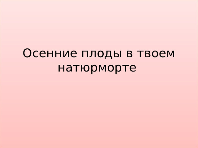 Осенние плоды в твоем натюрморте    