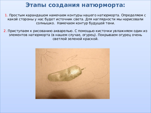Этапы создания натюрморта:   1. Простым карандашом намечаем контуры нашего натюрморта. Определяем с какой стороны у нас будет источник света. Для наглядности мы нарисовали солнышко. Намечаем контур будущей тени.   2. Приступаем к рисованию акварелью. С помощью кисточки увлажняем один из элементов натюрморта (в нашем случае, огурец). Покрываем огурец очень светлой зеленой краской.                    