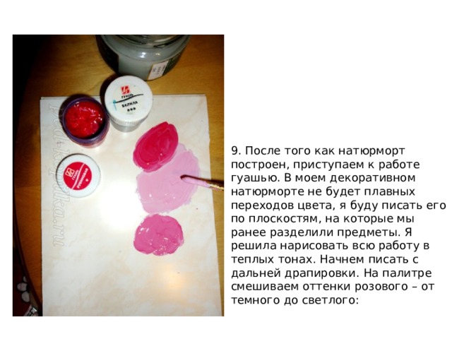 9. После того как натюрморт построен, приступаем к работе гуашью. В моем декоративном натюрморте не будет плавных переходов цвета, я буду писать его по плоскостям, на которые мы ранее разделили предметы. Я решила нарисовать всю работу в теплых тонах. Начнем писать с дальней драпировки. На палитре смешиваем оттенки розового – от темного до светлого: 