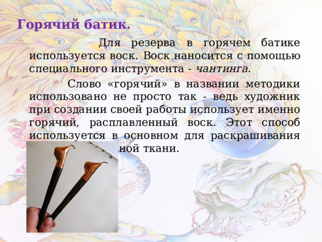 Горячий батик.  Для резерва в горячем батике используется воск.  Воск наносится с помощью специального инструмента - чантинга .  Слово «горячий» в названии методики использовано не просто так - ведь художник при создании своей работы использует именно горячий, расплавленный воск. Этот способ используется в основном для раскрашивания хлопчатобумажной ткани. 