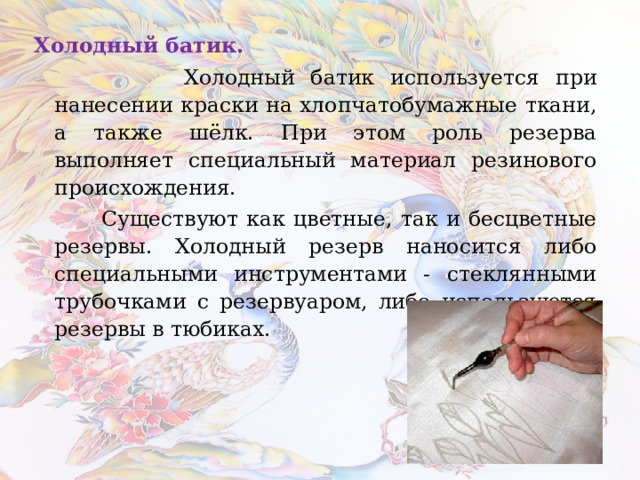 Холодный батик.  Холодный батик используется при нанесении краски на хлопчатобумажные ткани, а также шёлк. При этом роль резерва выполняет специальный материал резинового происхождения.  Существуют как цветные, так и бесцветные резервы. Холодный резерв наносится либо специальными инструментами - стеклянными трубочками с резервуаром, либо используются резервы в тюбиках. 