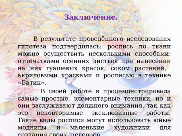Заключение.  В результате проведённого исследования гипотеза подтвердилась: роспись по ткани можно осуществить несколькими способами: отпечатками осенних листьев при нанесении на них гуашевых красок, соком растений, акриловыми красками и росписью в технике «Батик».  В своей работе я продемонстрировала самые простые, элементарные техники, но и они заслуживают должного внимания, так как это неповторимые эксклюзивные работы. Такие виды росписи могут использовать юные модницы и маленькие художники для создания своих шедевров. 