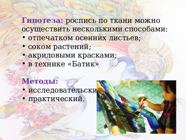  Гипотеза:  роспись по ткани можно осуществить несколькими способами:  отпечатком осенних листьев;  соком растений;  акриловыми красками;  в технике «Батик»  Методы:  исследовательский;  практический.  