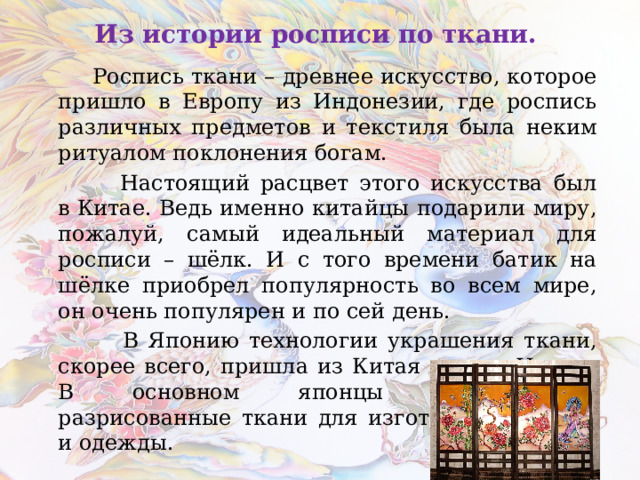 Из истории росписи по ткани.  Роспись ткани – древнее искусство, которое пришло в Европу из Индонезии, где роспись различных предметов и текстиля была неким ритуалом поклонения богам.  Настоящий расцвет этого искусства был в Китае. Ведь именно китайцы подарили миру, пожалуй, самый идеальный материал для росписи – шёлк. И с того времени батик на шёлке приобрел популярность во всем мире, он очень популярен и по сей день.  В Японию технологии украшения ткани, скорее всего, пришла из Китая или из Индии. В основном японцы использовали разрисованные ткани для изготовления ширм и одежды.  