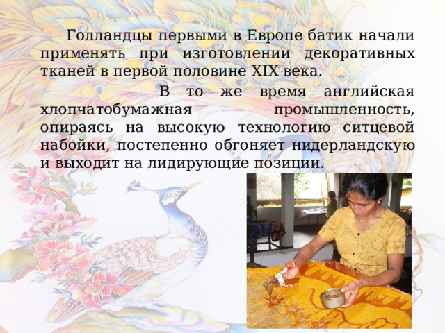  Голландцы первыми в Европе батик начали применять при изготовлении декоративных тканей в первой половине XIX века.  В то же время английская хлопчатобумажная промышленность, опираясь на высокую технологию ситцевой набойки, постепенно обгоняет нидерландскую и выходит на лидирующие позиции. 