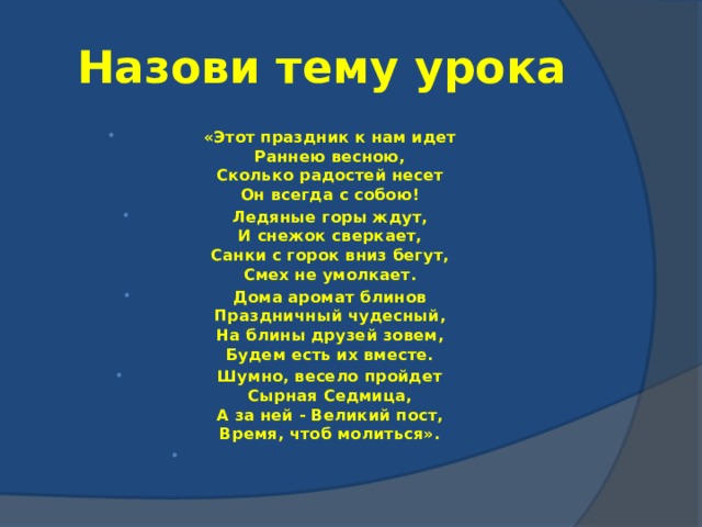 Назови тему урока «Этот праздник к нам идет  Раннею весною,  Сколько радостей несет  Он всегда с собою! Ледяные горы ждут,  И снежок сверкает,  Санки с горок вниз бегут,  Смех не умолкает. Дома аромат блинов  Праздничный чудесный,  На блины друзей зовем,  Будем есть их вместе. Шумно, весело пройдет  Сырная Седмица,  А за ней - Великий пост,  Время, чтоб молиться».   