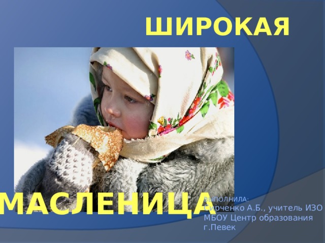 ШИРОКАЯ МАСЛЕНИЦА ВЫПОЛНИЛА:  Сирченко А.Б., учитель ИЗО  МБОУ Центр образования г.Певек 