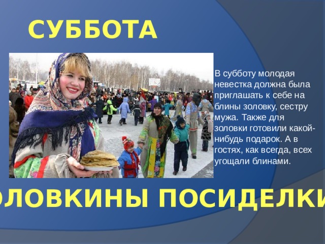 СУББОТА В субботу молодая невестка должна была приглашать к себе на блины золовку, сестру мужа. Также для золовки готовили какой-нибудь подарок. А в гостях, как всегда, всех угощали блинами. «ЗОЛОВКИНЫ ПОСИДЕЛКИ» 