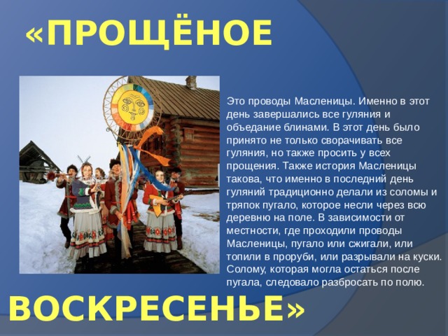 «ПРОЩЁНОЕ Это проводы Масленицы. Именно в этот день завершались все гуляния и объедание блинами. В этот день было принято не только сворачивать все гуляния, но также просить у всех прощения. Также история Масленицы такова, что именно в последний день гуляний традиционно делали из соломы и тряпок пугало, которое несли через всю деревню на поле. В зависимости от местности, где проходили проводы Масленицы, пугало или сжигали, или топили в проруби, или разрывали на куски. Солому, которая могла остаться после пугала, следовало разбросать по полю. ВОСКРЕСЕНЬЕ» 