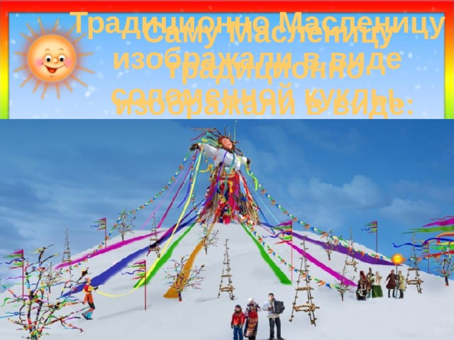 Традиционно Масленицу изображали в виде соломенной куклы, одетой в сарафан  Саму Масленицу традиционно  изображали в виде:  1) чучела медведя; 2) соломенной куклы, одетой в сарафан; 3) снежной бабы. 