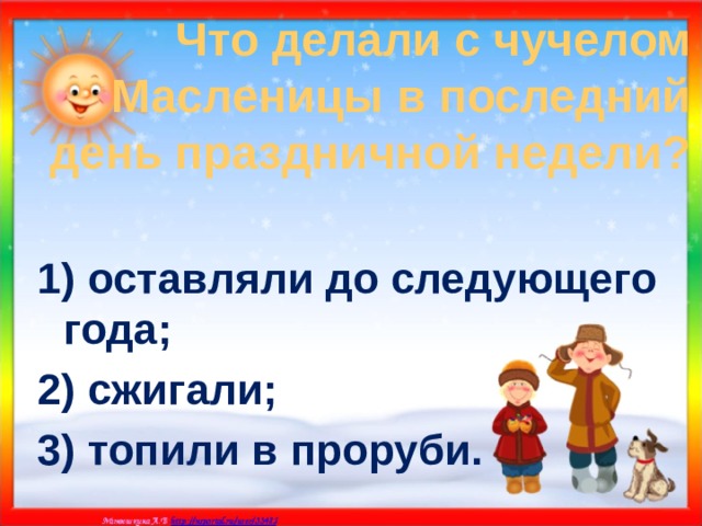 Что делали с чучелом Масленицы в последний день праздничной недели? 1) оставляли до следующего года; 2) сжигали; 3) топили в проруби. 