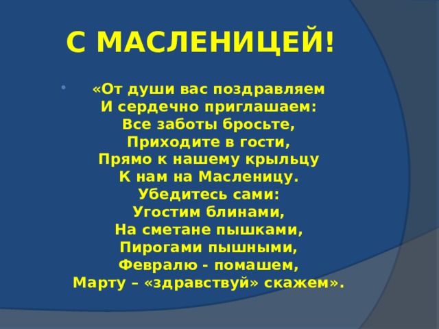 С МАСЛЕНИЦЕЙ! «От души вас поздравляем  И сердечно приглашаем:  Все заботы бросьте,  Приходите в гости,  Прямо к нашему крыльцу  К нам на Масленицу.  Убедитесь сами:  Угостим блинами,  На сметане пышками,  Пирогами пышными,  Февралю - помашем,  Марту – «здравствуй» скажем». 