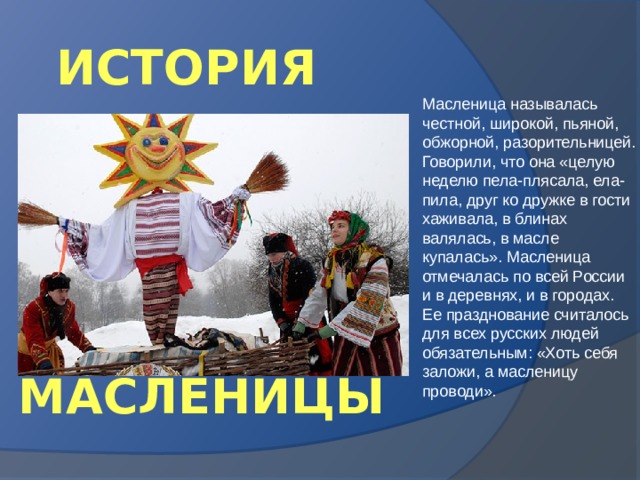 ИСТОРИЯ Масленица называлась честной, широкой, пьяной, обжорной, разорительницей. Говорили, что она «целую неделю пела-плясала, ела-пила, друг ко дружке в гости хаживала, в блинах валялась, в масле купалась». Масленица отмечалась по всей России и в деревнях, и в городах. Ее празднование считалось для всех русских людей обязательным: «Хоть себя заложи, а масленицу проводи». МАСЛЕНИЦЫ 