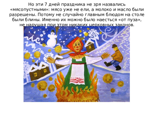  Но эти 7 дней праздника не зря назвались «мясопустными»: мясо уже не ели, а молоко и масло были разрешены. Потому не случайно главным блюдом на столе были блины. Именно их можно было наесться «от пуза», не нарушая при этом никаких церковных законов.   