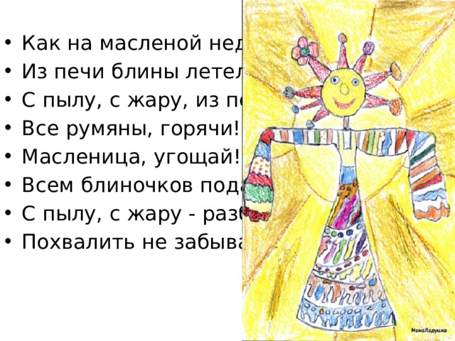 Как на масленой неделе  Из печи блины летели!  С пылу, с жару, из печи, Все румяны, горячи! Масленица, угощай! Всем блиночков подавай. С пылу, с жару - разбирайте! Похвалить не забывайте 
