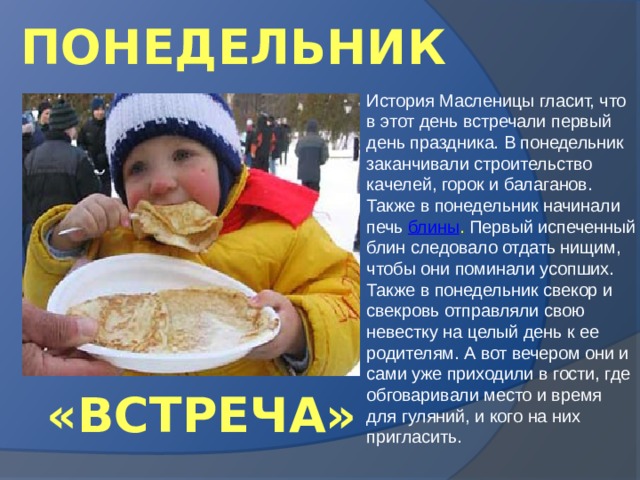 ПОНЕДЕЛЬНИК История Масленицы гласит, что в этот день встречали первый день праздника. В понедельник заканчивали строительство качелей, горок и балаганов. Также в понедельник начинали печь блины . Первый испеченный блин следовало отдать нищим, чтобы они поминали усопших. Также в понедельник свекор и свекровь отправляли свою невестку на целый день к ее родителям. А вот вечером они и сами уже приходили в гости, где обговаривали место и время для гуляний, и кого на них пригласить. «ВСТРЕЧА» 