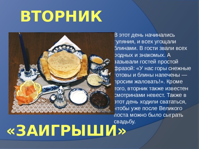 ВТОРНИК В этот день начинались гуляния, и всех угощали блинами. В гости звали всех родных и знакомых. А зазывали гостей простой фразой: «У нас горы снежные готовы и блины напечены — просим жаловать!». Кроме того, вторник также известен смотринами невест. Также в этот день ходили свататься, чтобы уже после Великого поста можно было сыграть свадьбу. «ЗАИГРЫШИ» 