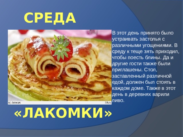 СРЕДА В этот день принято было устраивать застолья с различными угощениями. В среду к теще зять приходил, чтобы поесть блины. Да и другие гости также были приглашены. Стол, заставленный различной едой, должен был стоять в каждом доме. Также в этот день в деревнях варили пиво. «ЛАКОМКИ» 