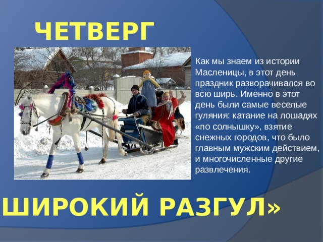 ЧЕТВЕРГ Как мы знаем из истории Масленицы, в этот день праздник разворачивался во всю ширь. Именно в этот день были самые веселые гуляния: катание на лошадях «по солнышку», взятие снежных городов, что было главным мужским действием, и многочисленные другие развлечения. «ШИРОКИЙ РАЗГУЛ» 