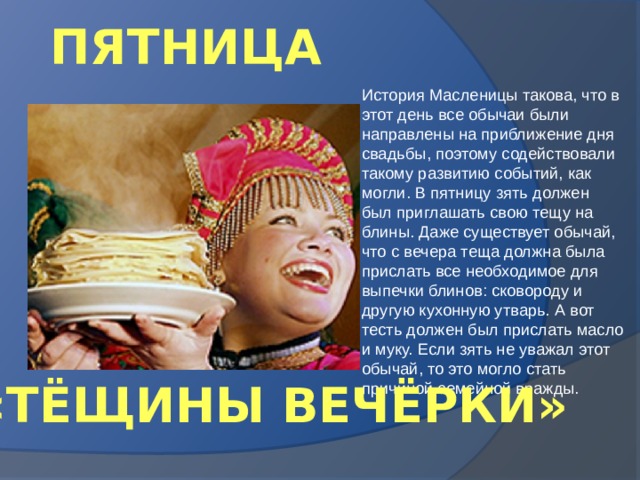 ПЯТНИЦА История Масленицы такова, что в этот день все обычаи были направлены на приближение дня свадьбы, поэтому содействовали такому развитию событий, как могли. В пятницу зять должен был приглашать свою тещу на блины. Даже существует обычай, что с вечера теща должна была прислать все необходимое для выпечки блинов: сковороду и другую кухонную утварь. А вот тесть должен был прислать масло и муку. Если зять не уважал этот обычай, то это могло стать причиной семейной вражды. «ТЁЩИНЫ ВЕЧЁРКИ» 