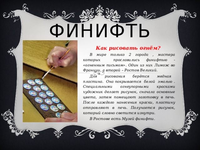 Финифть Как рисовать огнём?  В мире только 2 города , мастера которых прославились финифтью - «огненным письмом». Один из них Лимож во Франции, а второй – Ростов Великий.  Для рисования берётся медная пластина. Она покрывается белой эмалью . Специальными огнеупорными красками художник делает рисунок, сначала основные цвета, затем помещают заготовку в печь. После каждого нанесения краски, пластину отправляют в печь. Получается рисунок, который словно светится изнутри.  В Ростове есть Музей финифти.   