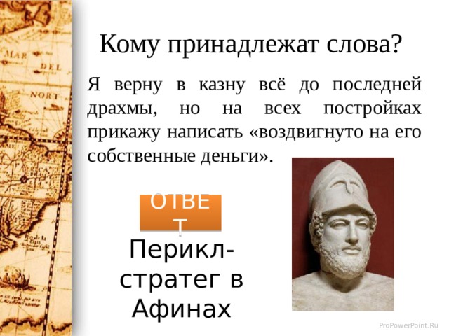 Кому принадлежат слова? Я верну в казну всё до последней драхмы, но на всех постройках прикажу написать «воздвигнуто на его собственные деньги». ОТВЕТ Перикл-стратег в Афинах 