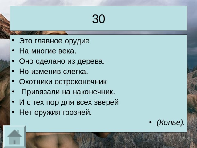 30 Это главное орудие На многие века. Оно сделано из дерева. Но изменив слегка. Охотники остроконечник  Привязали на наконечник. И с тех пор для всех зверей Нет оружия грозней. (Копье). 