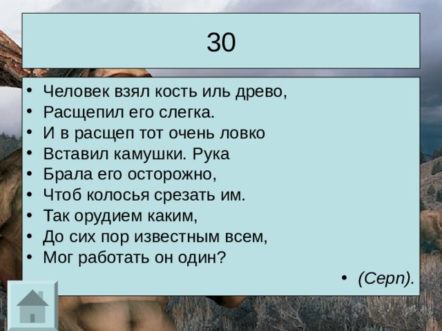 30 Человек взял кость иль древо, Расщепил его слегка. И в расщеп тот очень ловко Вставил камушки. Рука Брала его осторожно, Чтоб колосья срезать им. Так орудием каким, До сих пор известным всем, Мог работать он один? (Серп). 