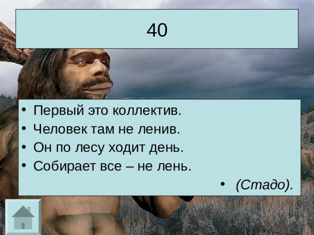 40 Первый это коллектив. Человек там не ленив. Он по лесу ходит день. Собирает все – не лень.  (Стадо).  