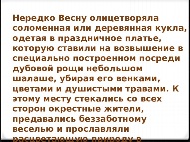 Нередко Весну олицетворяла соломенная или деревянная кукла, одетая в праздничное платье, которую ставили на возвышение в специально построенном посреди дубовой рощи небольшом шалаше, убирая его венками, цветами и душистыми травами. К этому месту стекались со всех сторон окрестные жители, предавались беззаботному веселью и прославляли расцветающую природу в старинных хороводных песнях. 