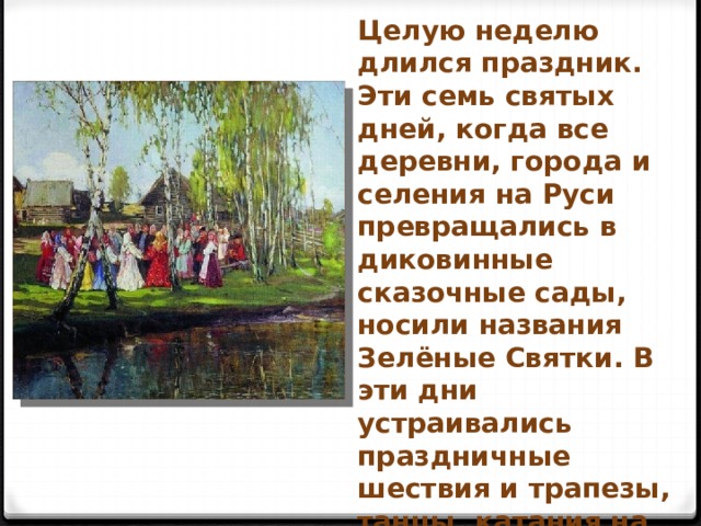 Целую неделю длился праздник. Эти семь святых дней, когда все деревни, города и селения на Руси превращались в диковинные сказочные сады, носили названия Зелёные Святки. В эти дни устраивались праздничные шествия и трапезы, танцы, катания на лодках, украшенных зеленью и цветами. 