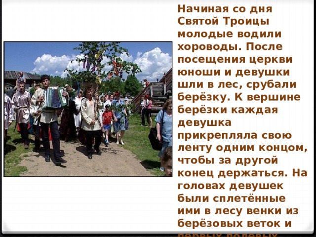 Начиная со дня Святой Троицы молодые водили хороводы. После посещения церкви юноши и девушки шли в лес, срубали берёзку. К вершине берёзки каждая девушка прикрепляла свою ленту одним концом, чтобы за другой конец держаться. На головах девушек были сплетённые ими в лесу венки из берёзовых веток и первых полевых цветов. Юноши и девушки несли берёзку из леса в деревню и пели песню. 