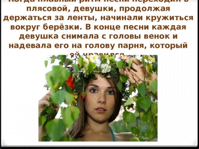 Когда плавный ритм песни переходил в плясовой, девушки, продолжая держаться за ленты, начинали кружиться вокруг берёзки. В конце песни каждая девушка снимала с головы венок и надевала его на голову парня, который ей нравился. 