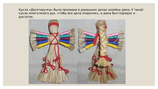 Кукла «Десятиручка» была призвана в домашних делах хозяйке дома. У такой куклы много-много рук, чтобы все дела спорились, а дома был порядок и достаток.    
