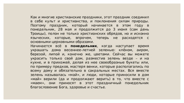 Как и многие христианские праздники, этот праздник соединил в себе культ и христианства, и поклонения силам природы. Поэтому праздник, который начинается в этом году в понедельник, 28 мая и продолжится до 3 июня (сам день Троицы), полон не только христианских обрядов, но и исконно языческих, которые, впрочем, теперь не расходятся с основными церковными образами. Начинается всё в понедельник , когда наступает время украшать дома весеннее-летней зеленью: клёном, аиром, березой, липой и, конечно же, цветами. Сейчас вы можете украсить только свой дом, разместив зелень везде – и на кухне, и в прихожей, делая из нее своеобразные букеты или, по примеру предков, мастеря венки, которые располагались по всему дому и обязательно в сакральных местах. Вся вместе зелень называлась «май», и люди, которые приносили в дом «май» верили (да и продолжают верить) в то, что вместе с «маем», они приносят в этот праздничный понедельник благословение Бога, здоровье и счастье. 