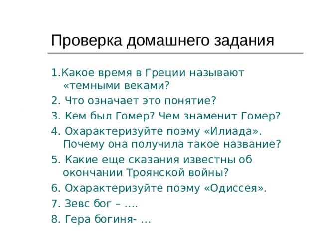 Проверка домашнего задания 1.Какое время в Греции называют «темными веками? 2. Что означает это понятие? 3. Кем был Гомер? Чем знаменит Гомер? 4. Охарактеризуйте поэму «Илиада». Почему она получила такое название? 5. Какие еще сказания известны об окончании Троянской войны? 6. Охарактеризуйте поэму «Одиссея». 7. Зевс бог – …. 8. Гера богиня- … 