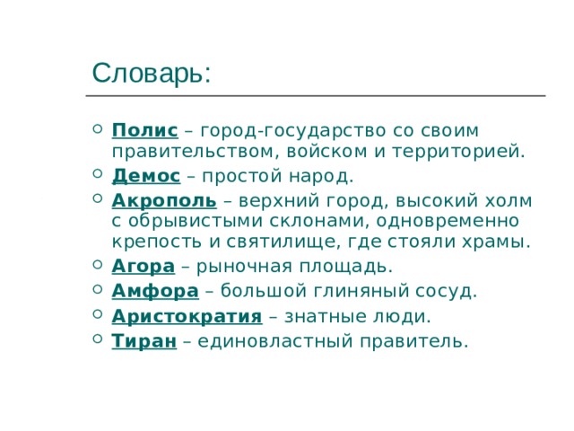 Словарь: Полис – город-государство со своим правительством, войском и территорией. Демос – простой народ. Акрополь – верхний город, высокий холм с обрывистыми склонами, одновременно крепость и святилище, где стояли храмы. Агора – рыночная площадь. Амфора – большой глиняный сосуд. Аристократия – знатные люди. Тиран – единовластный правитель. 