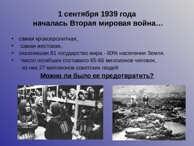 1 сентября 1939 года  началась Вторая мировая война… самая кровопролитная,  самая жестокая, охватившая 61 государство мира - 80% населения Земли.  Число погибших составило 65-66 миллионов человек,  из них 27 миллионов советских людей Можно ли было ее предотвратить? 