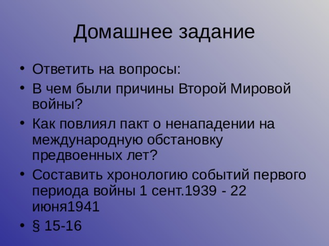 Домашнее задание Ответить на вопросы: В чем были причины Второй Мировой войны? Как повлиял пакт о ненападении на международную обстановку предвоенных лет? Составить хронологию событий первого периода войны 1 сент.1939  -  22 июня1941 § 15 -16 